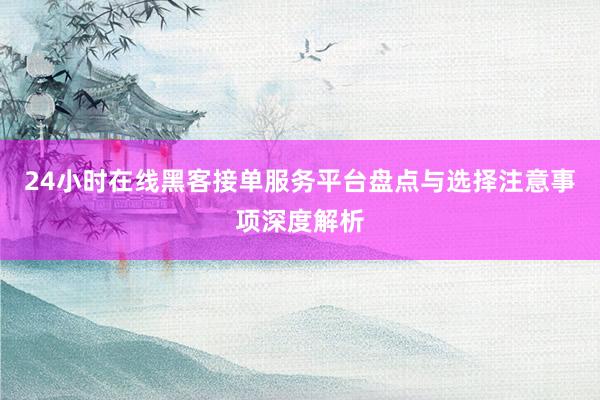24小时在线黑客接单服务平台盘点与选择注意事项深度解析