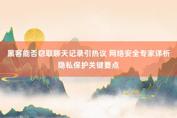 黑客能否窃取聊天记录引热议 网络安全专家详析隐私保护关键要点