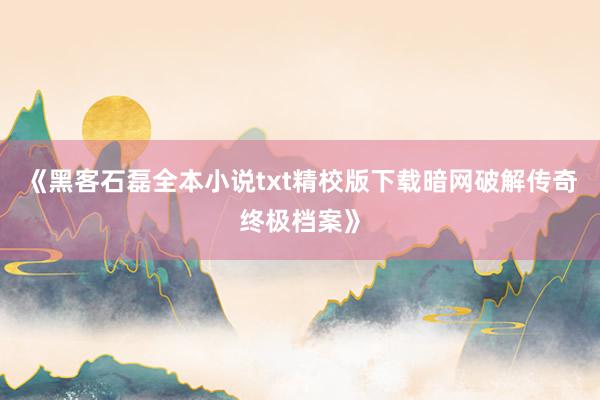 《黑客石磊全本小说txt精校版下载暗网破解传奇终极档案》