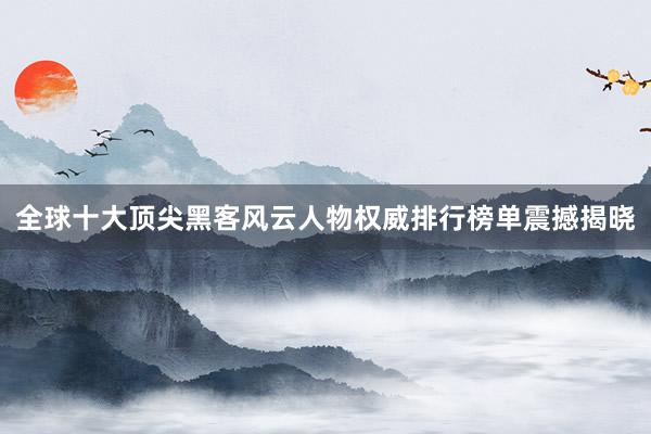 全球十大顶尖黑客风云人物权威排行榜单震撼揭晓