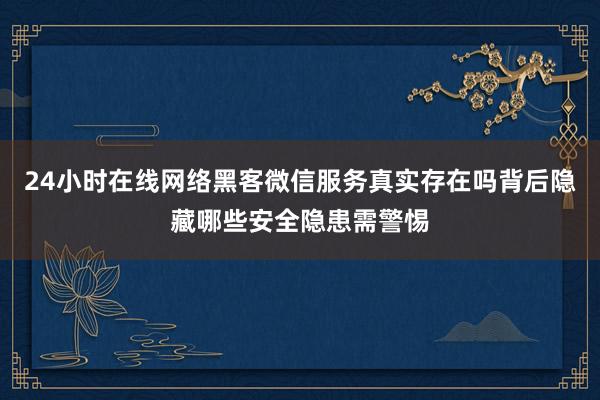 24小时在线网络黑客微信服务真实存在吗背后隐藏哪些安全隐患需警惕