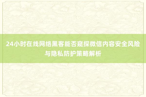 24小时在线网络黑客能否窥探微信内容安全风险与隐私防护策略解析