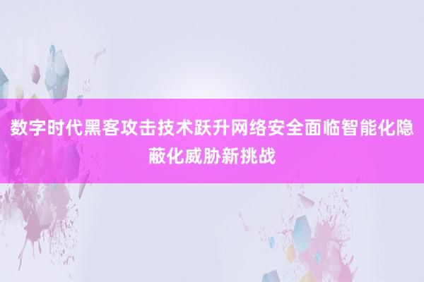 数字时代黑客攻击技术跃升网络安全面临智能化隐蔽化威胁新挑战