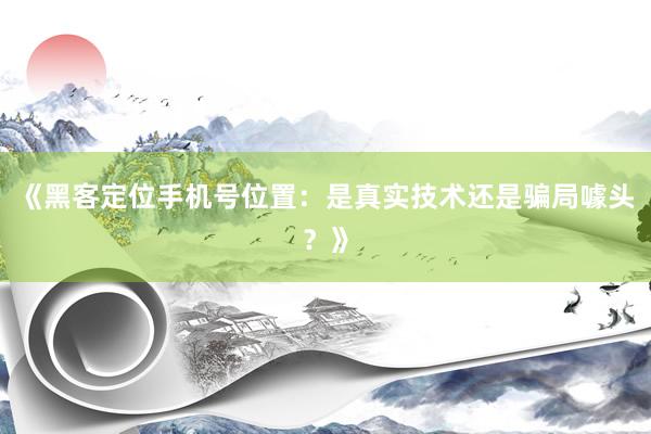《黑客定位手机号位置：是真实技术还是骗局噱头？》
