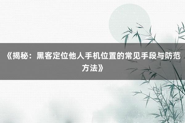 《揭秘：黑客定位他人手机位置的常见手段与防范方法》