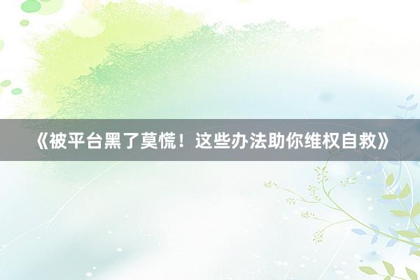 《被平台黑了莫慌！这些办法助你维权自救》